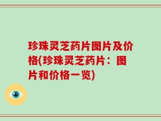 珍珠灵芝药片图片及价格(珍珠灵芝药片：图片和价格一览)