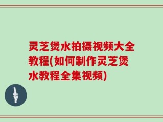 灵芝煲水拍摄视频大全教程(如何制作灵芝煲水教程全集视频)