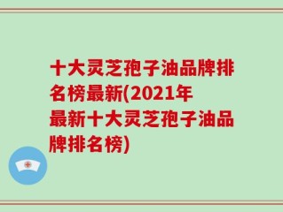 十大灵芝孢子油品牌排名榜最新(2021年最新十大灵芝孢子油品牌排名榜)