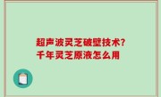 超声波灵芝破壁技术？千年灵芝原液怎么用