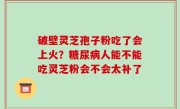 破壁灵芝孢子粉吃了会上火？糖尿病人能不能吃灵芝粉会不会太补了