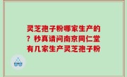 灵芝孢子粉哪家生产的？秒真请问南京同仁堂有几家生产灵芝孢子粉