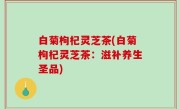 白菊枸杞灵芝茶(白菊枸杞灵芝茶：滋补养生圣品)