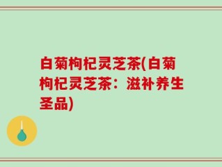 白菊枸杞灵芝茶(白菊枸杞灵芝茶：滋补养生圣品)