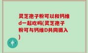 灵芝孢子粉可以和钙维d一起吃吗(灵芝孢子粉可与钙维D共同摄入)