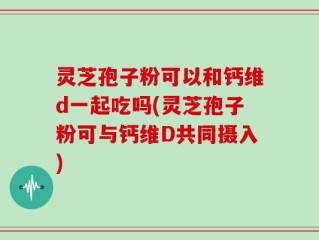 灵芝孢子粉可以和钙维d一起吃吗(灵芝孢子粉可与钙维D共同摄入)