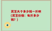 灵芝大个多少钱一斤啊(灵芝价格：每斤多少钱？)