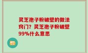 灵芝孢子粉破壁的做法窍门？灵芝孢子粉破壁99%什么意思