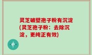 灵芝破壁孢子粉有沉淀(灵芝孢子粉：去除沉淀，更纯正有效)