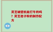 灵芝破壁机能打牛奶吗？灵芝孢子粉的制作配方