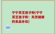 宁宁灵芝孢子粉(宁宁灵芝孢子粉：天然健康的食品补给)