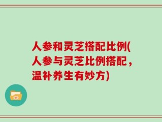 人参和灵芝搭配比例(人参与灵芝比例搭配，温补养生有妙方)