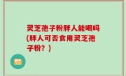 灵芝孢子粉胖人能喝吗(胖人可否食用灵芝孢子粉？)
