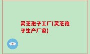 灵芝孢子工厂(灵芝孢子生产厂家)