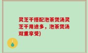 灵芝干搭配泡茶煲汤灵芝干用途多，泡茶煲汤双重享受)