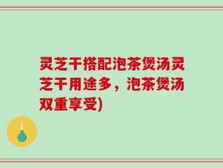 灵芝干搭配泡茶煲汤灵芝干用途多，泡茶煲汤双重享受)