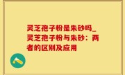灵芝孢子粉是朱砂吗_灵芝孢子粉与朱砂：两者的区别及应用