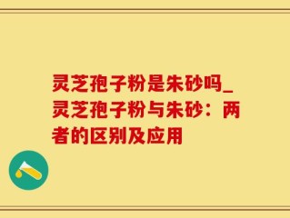 灵芝孢子粉是朱砂吗_灵芝孢子粉与朱砂：两者的区别及应用