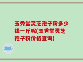 玉秀堂灵芝孢子粉多少钱一斤呢(玉秀堂灵芝孢子粉价格查询)