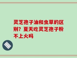 灵芝孢子油和虫草的区别？夏天吃灵芝孢子粉不上火吗