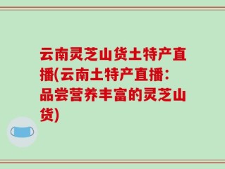 云南灵芝山货土特产直播(云南土特产直播：品尝营养丰富的灵芝山货)