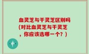 血灵芝与干灵芝区别吗(对比血灵芝与干灵芝，你应该选哪一个？)