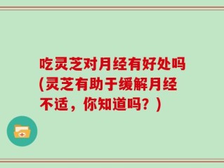 吃灵芝对月经有好处吗(灵芝有助于缓解月经不适，你知道吗？)