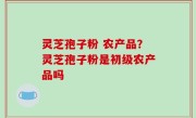 灵芝孢子粉 农产品？灵芝孢子粉是初级农产品吗