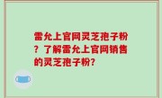 雷允上官网灵芝孢子粉？了解雷允上官网销售的灵芝孢子粉？