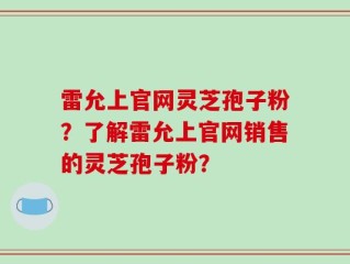 雷允上官网灵芝孢子粉？了解雷允上官网销售的灵芝孢子粉？
