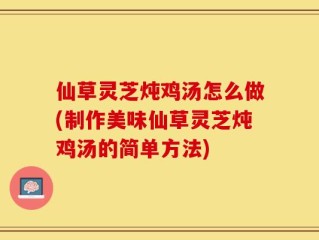 仙草灵芝炖鸡汤怎么做(制作美味仙草灵芝炖鸡汤的简单方法)