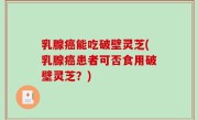 乳腺癌能吃破壁灵芝(乳腺癌患者可否食用破壁灵芝？)