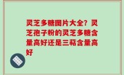 灵芝多糖图片大全？灵芝孢子粉的灵芝多糖含量高好还是三萜含量高好
