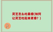 灵芝怎么吃最香(如何让灵芝吃起来更香？)