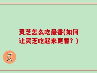 灵芝怎么吃最香(如何让灵芝吃起来更香？)