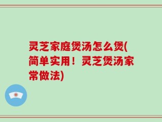 灵芝家庭煲汤怎么煲(简单实用！灵芝煲汤家常做法)