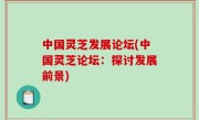 中国灵芝发展论坛(中国灵芝论坛：探讨发展前景)