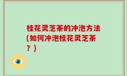 桂花灵芝茶的冲泡方法(如何冲泡桂花灵芝茶？)