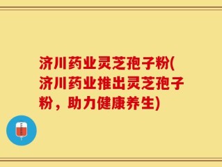 济川药业灵芝孢子粉(济川药业推出灵芝孢子粉，助力健康养生)