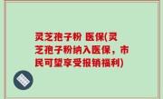 灵芝孢子粉 医保(灵芝孢子粉纳入医保，市民可望享受报销福利)