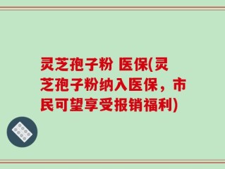 灵芝孢子粉 医保(灵芝孢子粉纳入医保，市民可望享受报销福利)