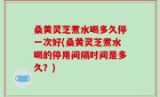 桑黄灵芝煮水喝多久停一次好(桑黄灵芝煮水喝的停用间隔时间是多久？)