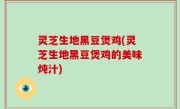 灵芝生地黑豆煲鸡(灵芝生地黑豆煲鸡的美味炖汁)