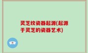 灵芝纹瓷器起源(起源于灵芝的瓷器艺术)