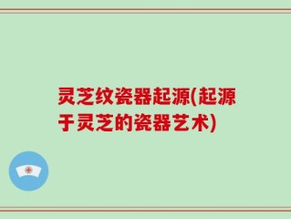 灵芝纹瓷器起源(起源于灵芝的瓷器艺术)