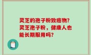 灵芝的孢子粉致癌物？灵芝孢子粉，健康人也能长期服用吗？