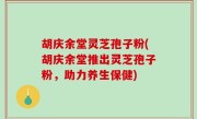 胡庆余堂灵芝孢子粉(胡庆余堂推出灵芝孢子粉，助力养生保健)