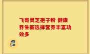 飞哥灵芝孢子粉 健康养生新选择营养丰富功效多