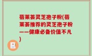蓓莱荟灵芝孢子粉(蓓莱荟推荐的灵芝孢子粉——健康必备价值不凡)