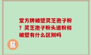 堂方牌破壁灵芝孢子粉？灵芝孢子粉头道粉和破壁有什么区别吗